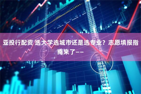 亚投行配资 选大学选城市还是选专业？志愿填报指南来了——