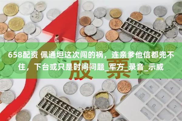 658配资 佩通坦这次闯的祸，连亲爹他信都兜不住，下台或只是时间问题_军方_录音_示威