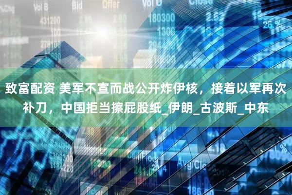 致富配资 美军不宣而战公开炸伊核，接着以军再次补刀，中国拒当擦屁股纸_伊朗_古波斯_中东