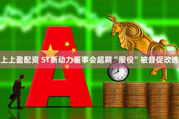 上上盈配资 ST新动力董事会超期“服役”被督促改选