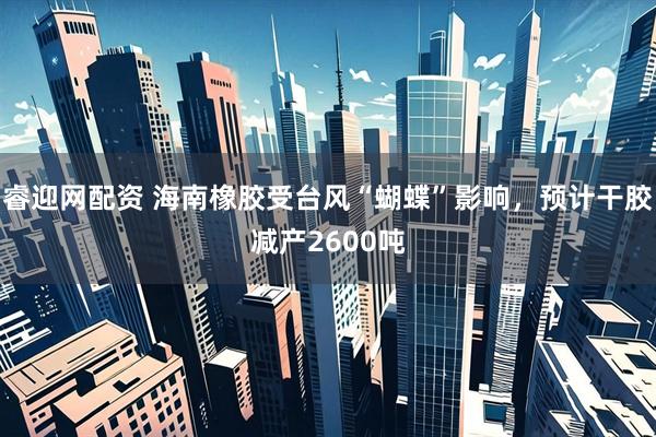 睿迎网配资 海南橡胶受台风“蝴蝶”影响，预计干胶减产2600吨
