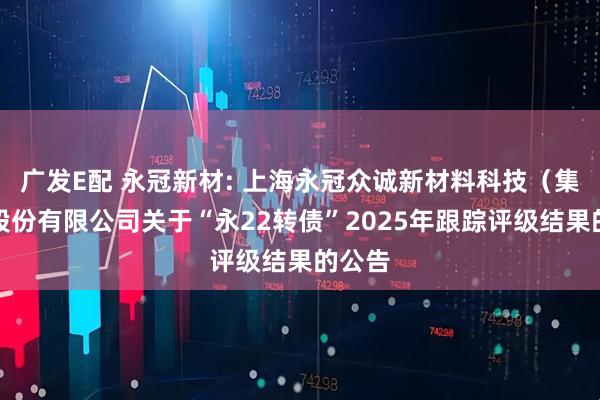 广发E配 永冠新材: 上海永冠众诚新材料科技（集团）股份有限公司关于“永22转债”2025年跟踪评级结果的公告