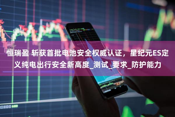 恒瑞盈 斩获首批电池安全权威认证，星纪元ES定义纯电出行安全新高度_测试_要求_防护能力