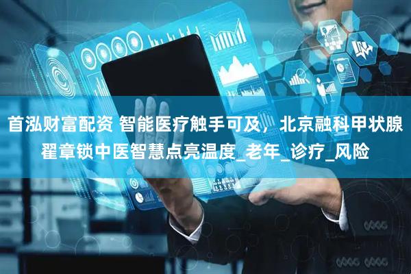 首泓财富配资 智能医疗触手可及，北京融科甲状腺翟章锁中医智慧点亮温度_老年_诊疗_风险
