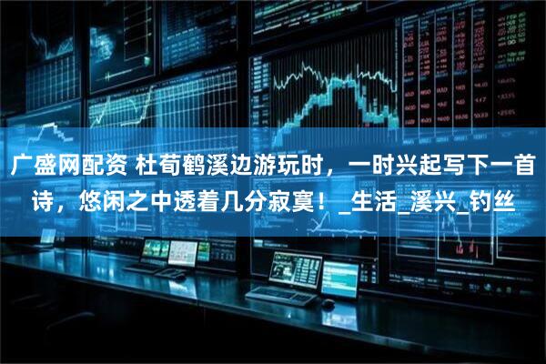 广盛网配资 杜荀鹤溪边游玩时，一时兴起写下一首诗，悠闲之中透着几分寂寞！_生活_溪兴_钓丝
