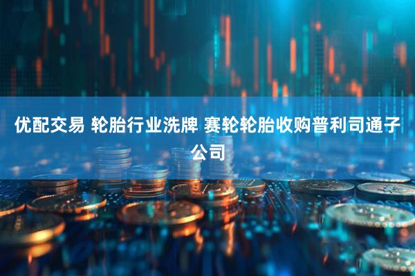 优配交易 轮胎行业洗牌 赛轮轮胎收购普利司通子公司