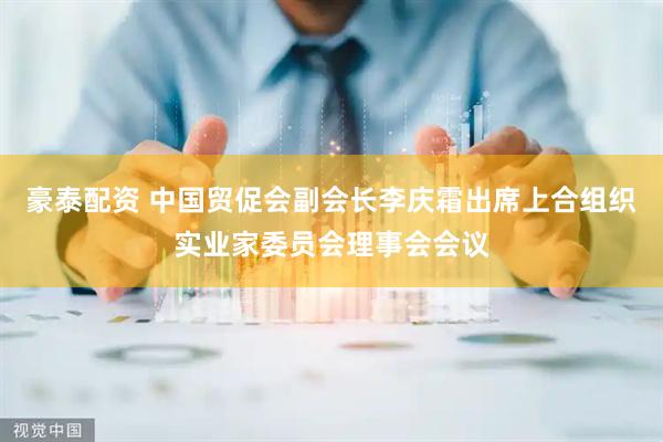 豪泰配资 中国贸促会副会长李庆霜出席上合组织实业家委员会理事会会议