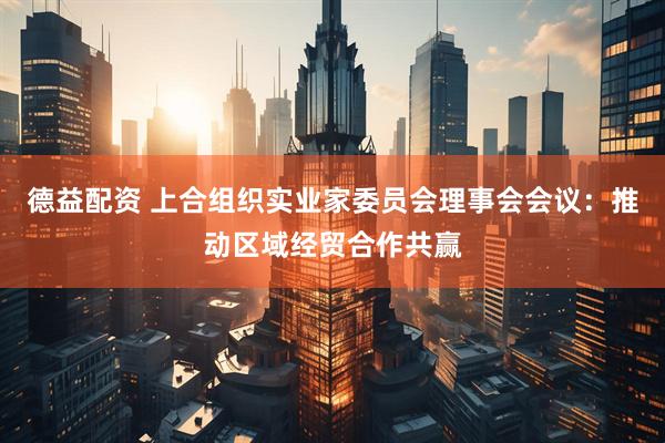 德益配资 上合组织实业家委员会理事会会议：推动区域经贸合作共赢