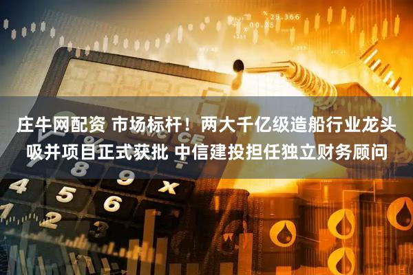 庄牛网配资 市场标杆！两大千亿级造船行业龙头吸并项目正式获批 中信建投担任独立财务顾问