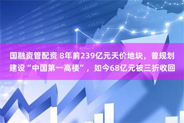 国融资管配资 8年前239亿元天价地块，曾规划建设“中国第一高楼”，如今68亿元被三折收回
