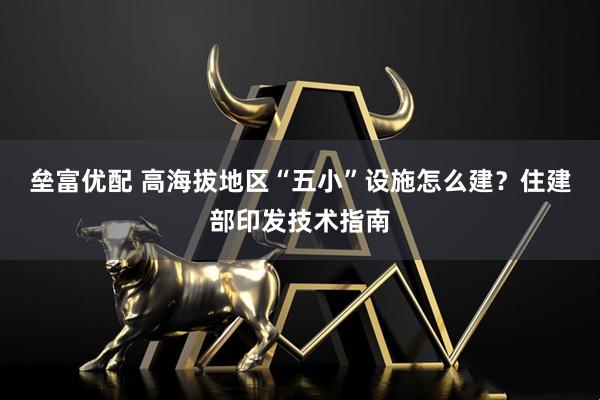 垒富优配 高海拔地区“五小”设施怎么建？住建部印发技术指南