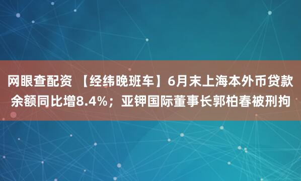 网眼查配资 【经纬晚班车】6月末上海本外币贷款余额同比增8.4%；亚钾国际董事长郭柏春被刑拘