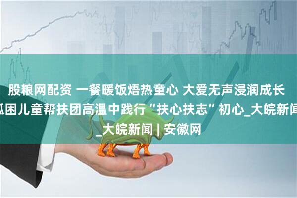 股粮网配资 一餐暖饭焐热童心 大爱无声浸润成长 ——合肥孤困儿童帮扶团高温中践行“扶心扶志”初心_大皖新闻 | 安徽网