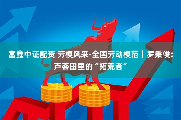 富鑫中证配资 劳模风采·全国劳动模范｜罗秉俊：芦荟田里的“拓荒者”