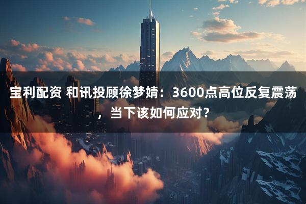 宝利配资 和讯投顾徐梦婧：3600点高位反复震荡，当下该如何应对？