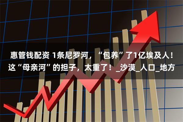 惠管钱配资 1条尼罗河，“包养”了1亿埃及人！这“母亲河”的担子，太重了！_沙漠_人口_地方