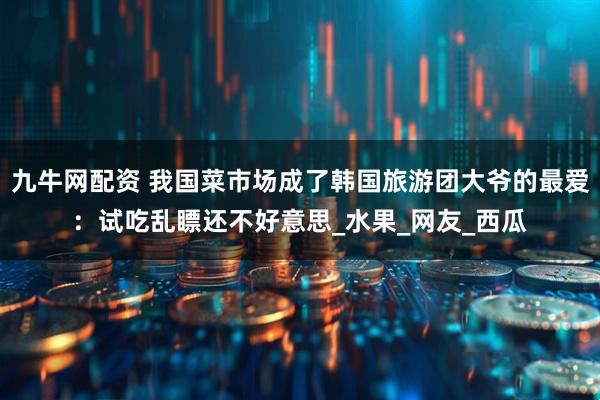 九牛网配资 我国菜市场成了韩国旅游团大爷的最爱：试吃乱瞟还不好意思_水果_网友_西瓜