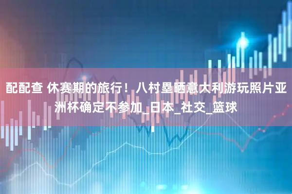 配配查 休赛期的旅行！八村塁晒意大利游玩照片亚洲杯确定不参加_日本_社交_篮球