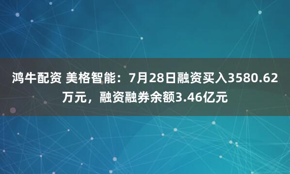 鸿牛配资 美格智能：7月28日融资买入3580.62万元，融资融券余额3.46亿元