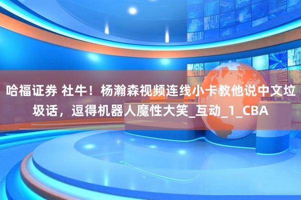 哈福证券 社牛！杨瀚森视频连线小卡教他说中文垃圾话，逗得机器人魔性大笑_互动_1_CBA
