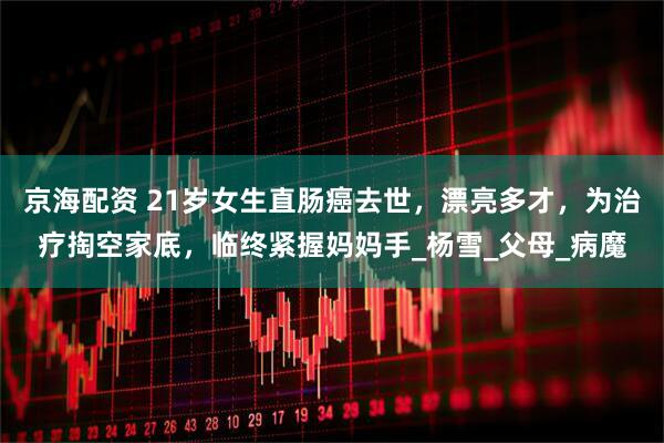 京海配资 21岁女生直肠癌去世，漂亮多才，为治疗掏空家底，临终紧握妈妈手_杨雪_父母_病魔