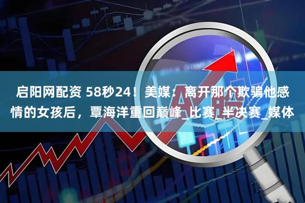 启阳网配资 58秒24！美媒：离开那个欺骗他感情的女孩后，覃海洋重回巅峰_比赛_半决赛_媒体