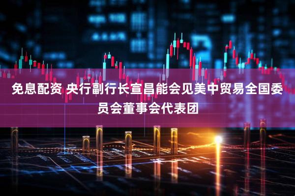 免息配资 央行副行长宣昌能会见美中贸易全国委员会董事会代表团