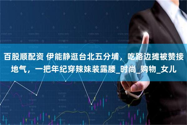 百股顺配资 伊能静逛台北五分埔，吃路边摊被赞接地气，一把年纪穿辣妹装露腰_时尚_购物_女儿