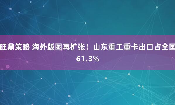 旺鼎策略 海外版图再扩张！山东重工重卡出口占全国61.3%