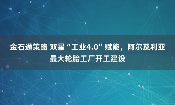 金石通策略 双星“工业4.0”赋能，阿尔及利亚最大轮胎工厂开工建设