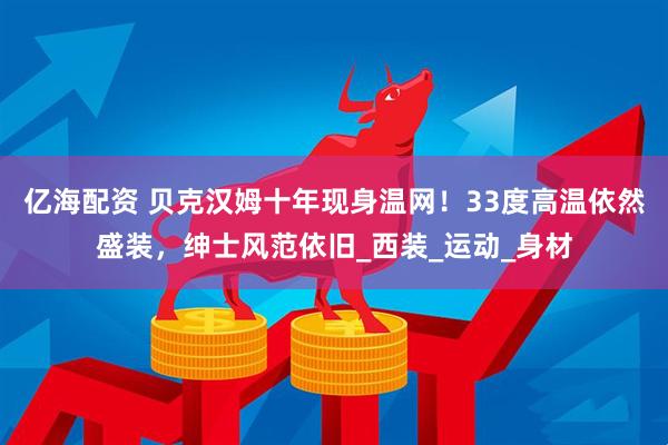 亿海配资 贝克汉姆十年现身温网!33度高温依然盛装,绅士风范依旧_西装_运动_身材