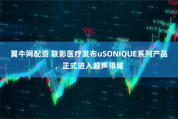 翼牛网配资 联影医疗发布uSONIQUE系列产品，正式进入超声领域