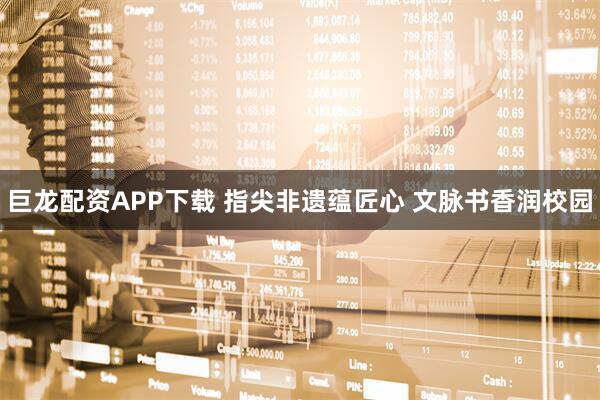 巨龙配资APP下载 指尖非遗蕴匠心 文脉书香润校园