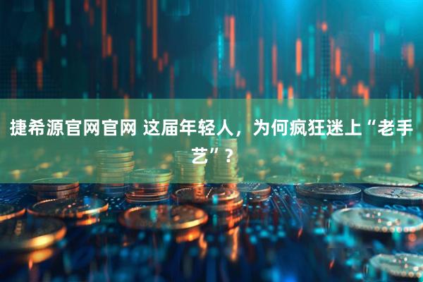 捷希源官网官网 这届年轻人,为何疯狂迷上“老手艺”?