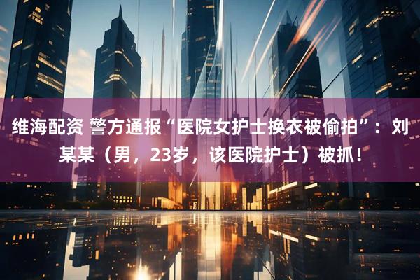维海配资 警方通报“医院女护士换衣被偷拍”:刘某某(男,23岁,该医院护士)被抓!