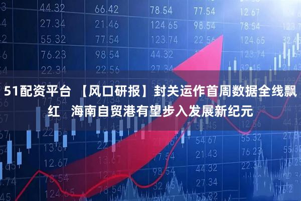 51配资平台 【风口研报】封关运作首周数据全线飘红 海南自贸港有望步入发展新纪元