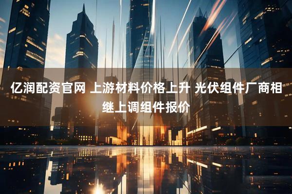 亿润配资官网 上游材料价格上升 光伏组件厂商相继上调组件报价