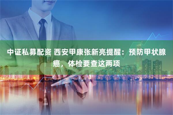 中证私募配资 西安甲康张新亮提醒：预防甲状腺癌，体检要查这两项