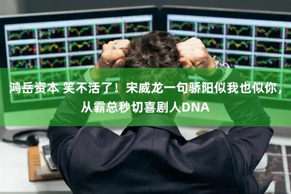 鸿岳资本 笑不活了!宋威龙一句骄阳似我也似你,从霸总秒切喜剧人DNA