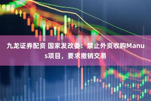 九龙证券配资 国家发改委：禁止外资收购Manus项目，要求撤销交易